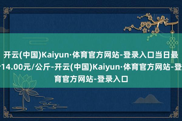 开云(中国)Kaiyun·体育官方网站-登录入口当日最高报价14.00元/公斤-开云(中国)Kaiyun·体育官方网站-登录入口