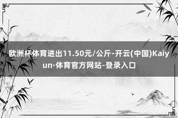 欧洲杯体育进出11.50元/公斤-开云(中国)Kaiyun·体育官方网站-登录入口