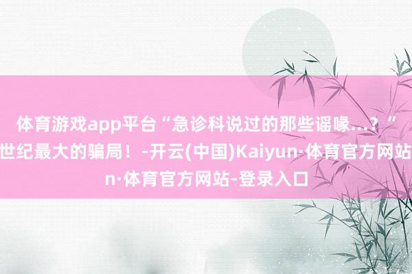 体育游戏app平台“急诊科说过的那些谣喙...？”哈哈哈21世纪最大的骗局！-开云(中国)Kaiyun·体育官方网站-登录入口