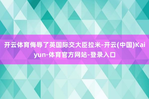 开云体育侮辱了英国际交大臣拉米-开云(中国)Kaiyun·体育官方网站-登录入口