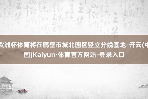 欧洲杯体育将在鹤壁市城北园区竖立分娩基地-开云(中国)Kaiyun·体育官方网站-登录入口