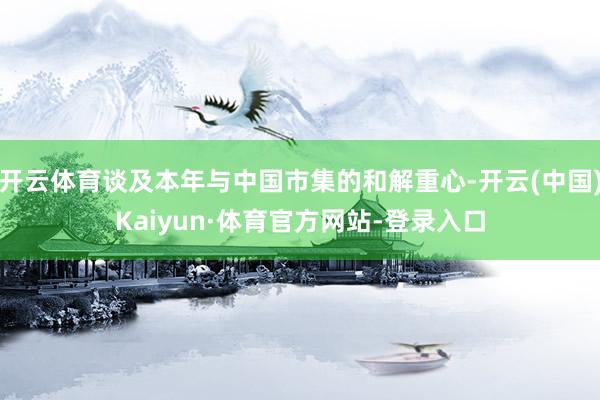 开云体育谈及本年与中国市集的和解重心-开云(中国)Kaiyun·体育官方网站-登录入口