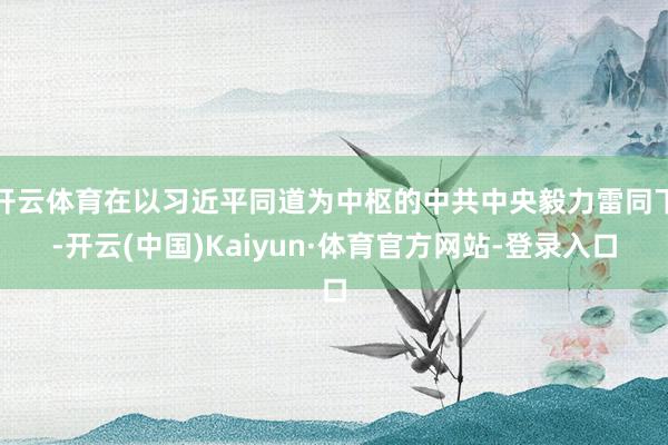 开云体育在以习近平同道为中枢的中共中央毅力雷同下-开云(中国)Kaiyun·体育官方网站-登录入口