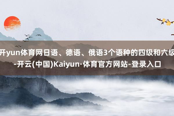 开yun体育网日语、德语、俄语3个语种的四级和六级-开云(中国)Kaiyun·体育官方网站-登录入口