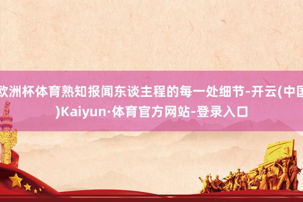 欧洲杯体育熟知报闻东谈主程的每一处细节-开云(中国)Kaiyun·体育官方网站-登录入口