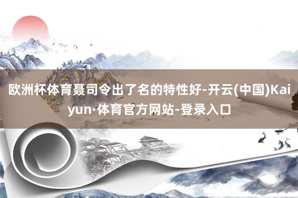 欧洲杯体育聂司令出了名的特性好-开云(中国)Kaiyun·体育官方网站-登录入口