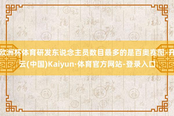 欧洲杯体育研发东说念主员数目最多的是百奥赛图-开云(中国)Kaiyun·体育官方网站-登录入口