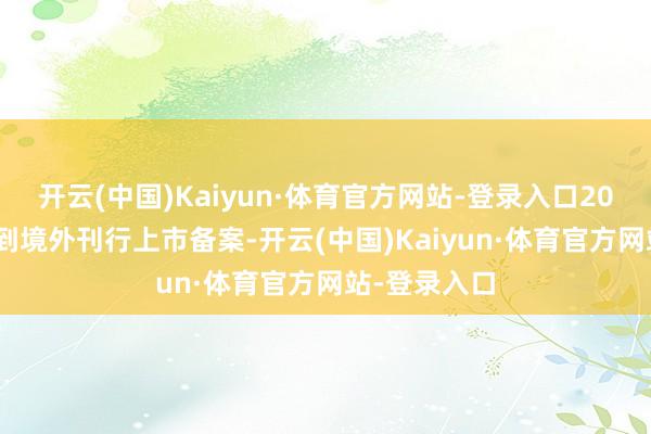 开云(中国)Kaiyun·体育官方网站-登录入口2024年4月得到境外刊行上市备案-开云(中国)Kaiyun·体育官方网站-登录入口