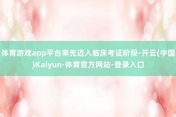 体育游戏app平台率先迈入临床考证阶段-开云(中国)Kaiyun·体育官方网站-登录入口