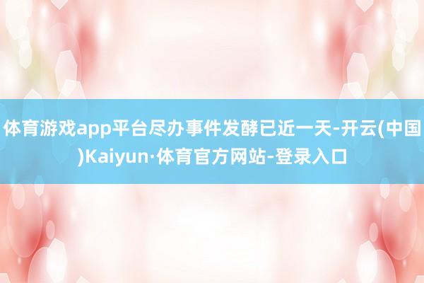 体育游戏app平台尽办事件发酵已近一天-开云(中国)Kaiyun·体育官方网站-登录入口