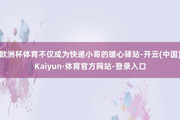 欧洲杯体育不仅成为快递小哥的暖心驿站-开云(中国)Kaiyun·体育官方网站-登录入口