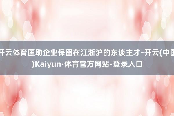 开云体育匡助企业保留在江浙沪的东谈主才-开云(中国)Kaiyun·体育官方网站-登录入口