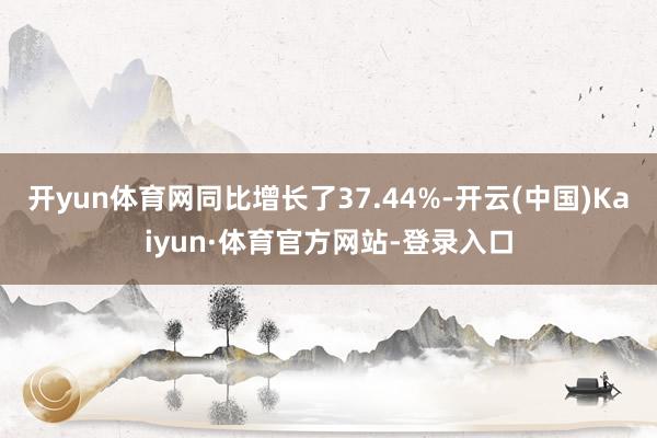 开yun体育网同比增长了37.44%-开云(中国)Kaiyun·体育官方网站-登录入口