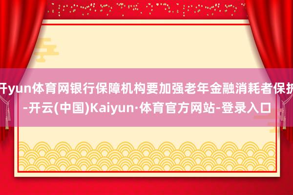 开yun体育网银行保障机构要加强老年金融消耗者保护-开云(中国)Kaiyun·体育官方网站-登录入口