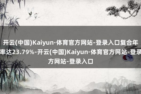 开云(中国)Kaiyun·体育官方网站-登录入口复合年增长率达23.79%-开云(中国)Kaiyun·体育官方网站-登录入口