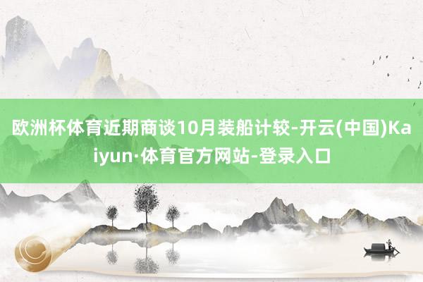 欧洲杯体育近期商谈10月装船计较-开云(中国)Kaiyun·体育官方网站-登录入口