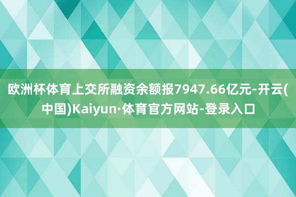 欧洲杯体育上交所融资余额报7947.66亿元-开云(中国)Kaiyun·体育官方网站-登录入口