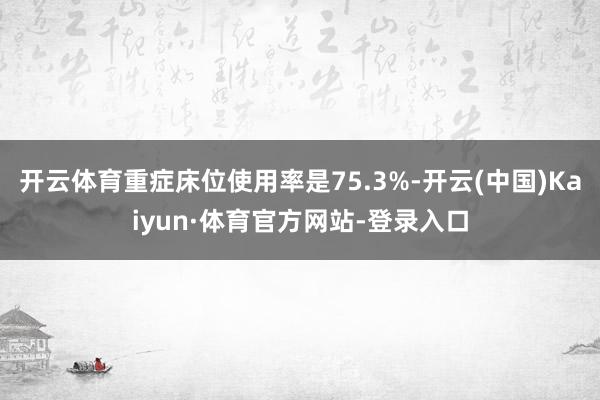 开云体育重症床位使用率是75.3%-开云(中国)Kaiyun·体育官方网站-登录入口