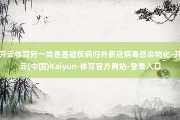 开云体育另一类是基础疾病归并新冠病毒感染物化-开云(中国)Kaiyun·体育官方网站-登录入口