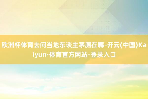 欧洲杯体育去问当地东谈主茅厕在哪-开云(中国)Kaiyun·体育官方网站-登录入口