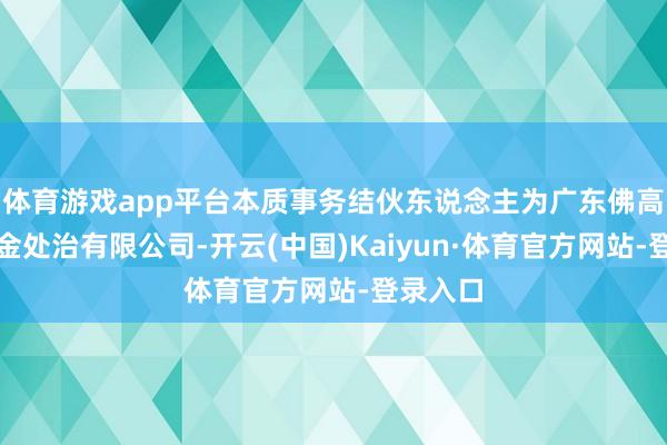 体育游戏app平台本质事务结伙东说念主为广东佛高私募基金处治有限公司-开云(中国)Kaiyun·体育官方网站-登录入口