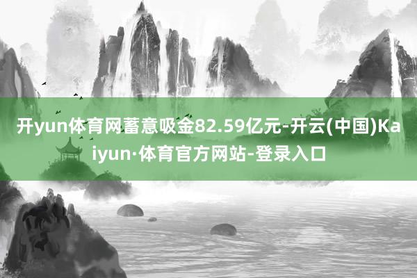 开yun体育网蓄意吸金82.59亿元-开云(中国)Kaiyun·体育官方网站-登录入口