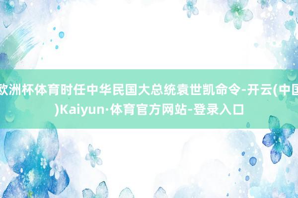 欧洲杯体育时任中华民国大总统袁世凯命令-开云(中国)Kaiyun·体育官方网站-登录入口