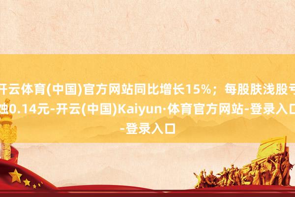 开云体育(中国)官方网站同比增长15%；每股肤浅股亏蚀0.14元-开云(中国)Kaiyun·体育官方网站-登录入口