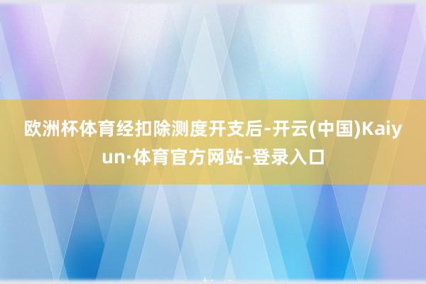 欧洲杯体育　　经扣除测度开支后-开云(中国)Kaiyun·体育官方网站-登录入口
