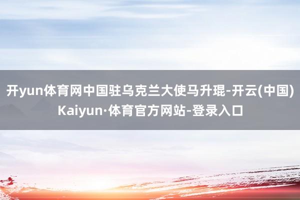 开yun体育网中国驻乌克兰大使马升琨-开云(中国)Kaiyun·体育官方网站-登录入口