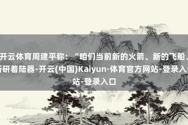 开云体育周建平称：“咱们当前新的火箭、新的飞船、新研着陆器-开云(中国)Kaiyun·体育官方网站-登录入口