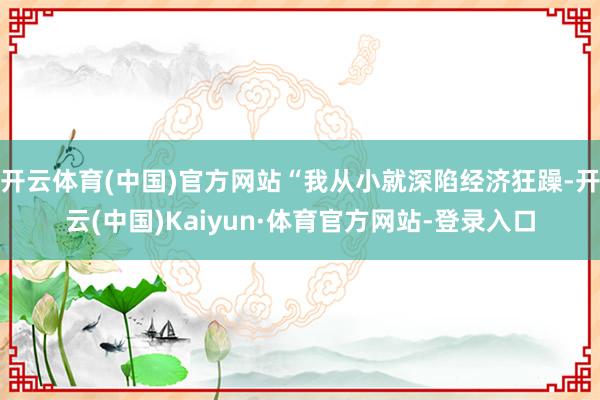 开云体育(中国)官方网站“我从小就深陷经济狂躁-开云(中国)Kaiyun·体育官方网站-登录入口