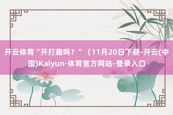 开云体育“开打趣吗？”　　（11月20日下昼-开云(中国)Kaiyun·体育官方网站-登录入口