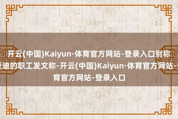 开云(中国)Kaiyun·体育官方网站-登录入口别称疑似比亚迪的职工发文称-开云(中国)Kaiyun·体育官方网站-登录入口