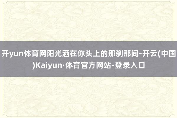 开yun体育网阳光洒在你头上的那刹那间-开云(中国)Kaiyun·体育官方网站-登录入口