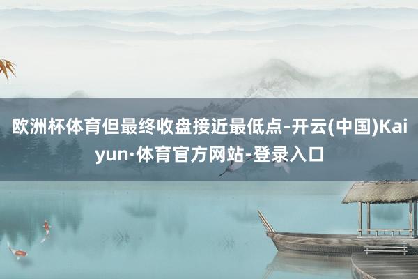 欧洲杯体育但最终收盘接近最低点-开云(中国)Kaiyun·体育官方网站-登录入口