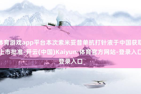 体育游戏app平台本次索米妥昔单抗打针液于中国获取上市批准-开云(中国)Kaiyun·体育官方网站-登录入口