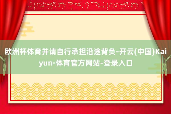 欧洲杯体育并请自行承担沿途背负-开云(中国)Kaiyun·体育官方网站-登录入口
