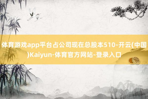 体育游戏app平台占公司现在总股本510-开云(中国)Kaiyun·体育官方网站-登录入口