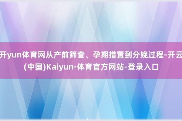 开yun体育网从产前筛查、孕期措置到分娩过程-开云(中国)Kaiyun·体育官方网站-登录入口
