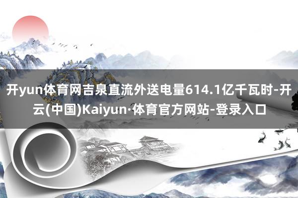 开yun体育网吉泉直流外送电量614.1亿千瓦时-开云(中国)Kaiyun·体育官方网站-登录入口