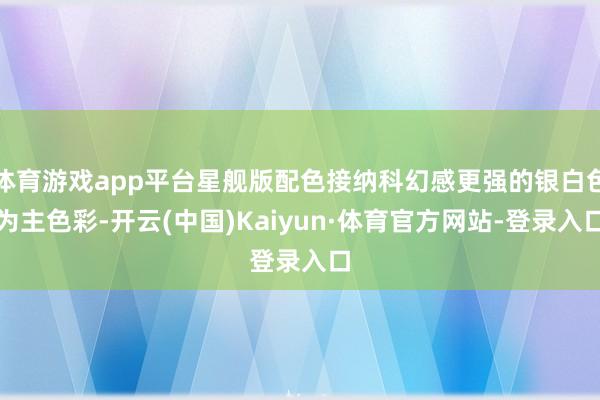 体育游戏app平台星舰版配色接纳科幻感更强的银白色为主色彩-开云(中国)Kaiyun·体育官方网站-登录入口