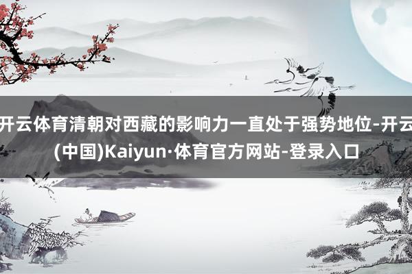 开云体育清朝对西藏的影响力一直处于强势地位-开云(中国)Kaiyun·体育官方网站-登录入口