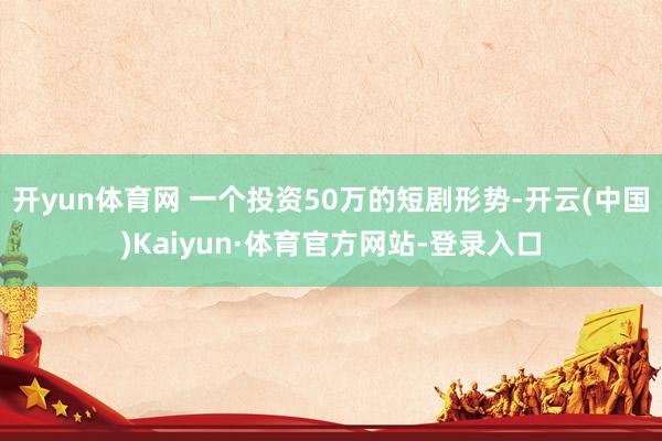 开yun体育网 一个投资50万的短剧形势-开云(中国)Kaiyun·体育官方网站-登录入口