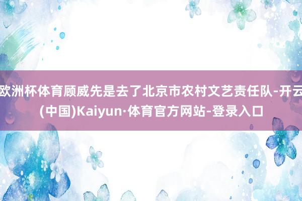 欧洲杯体育顾威先是去了北京市农村文艺责任队-开云(中国)Kaiyun·体育官方网站-登录入口