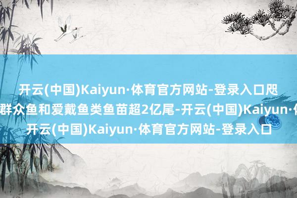 开云(中国)Kaiyun·体育官方网站-登录入口咫尺已累计在湘江投放四群众鱼和爱戴鱼类鱼苗超2亿尾-开云(中国)Kaiyun·体育官方网站-登录入口