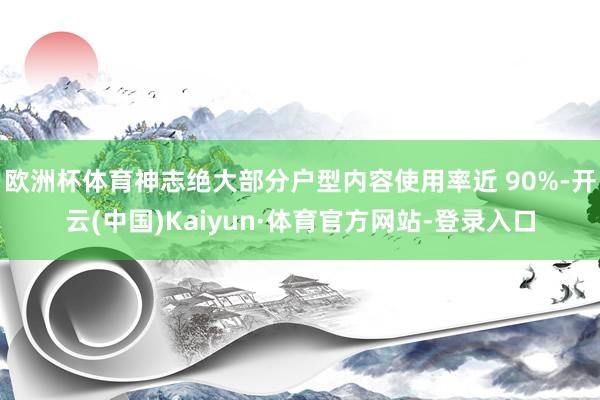 欧洲杯体育神志绝大部分户型内容使用率近 90%-开云(中国)Kaiyun·体育官方网站-登录入口