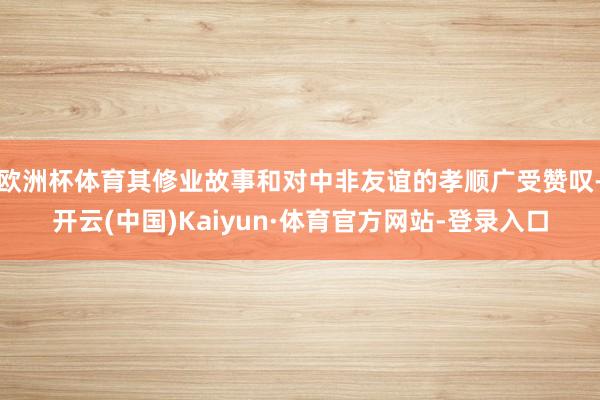 欧洲杯体育其修业故事和对中非友谊的孝顺广受赞叹-开云(中国)Kaiyun·体育官方网站-登录入口