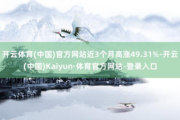 开云体育(中国)官方网站近3个月高涨49.31%-开云(中国)Kaiyun·体育官方网站-登录入口