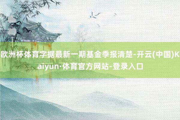 欧洲杯体育字据最新一期基金季报清楚-开云(中国)Kaiyun·体育官方网站-登录入口